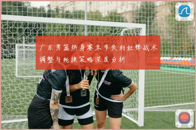 广东男篮热身赛末节失利杜锋战术调整与轮换策略深度分析